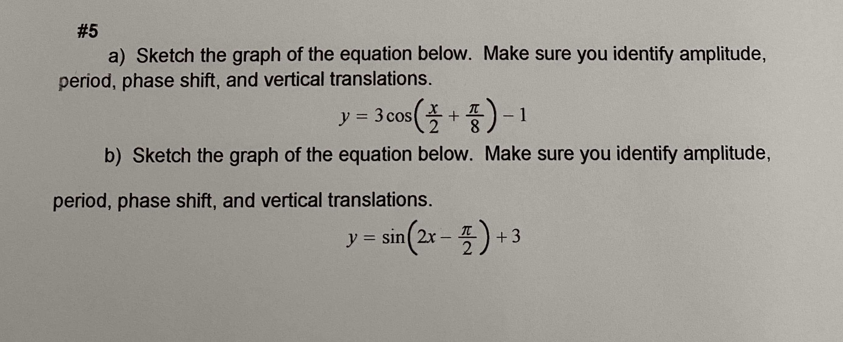 a) Sketch the graph of the equation below. Make sure you identify amplitude,
period, phase shift, and vertical translations.
(폭+품)-1
y = 3 cos
8.
b) Sketch the graph of the equation below. Make sure you identify amplitude,
period, phase shift, and vertical translations.
5) +3
y = sin( 2x -
IT
%3D
|
