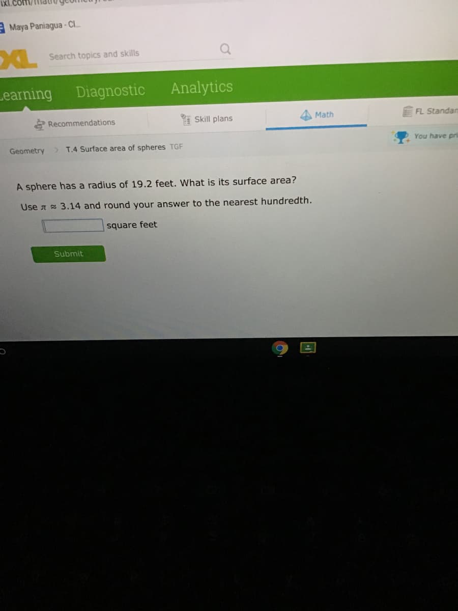 A Maya Paniagua - Cl.
XL
Search topics and skills
Learning
Diagnostic
Analytics
Recommendations
* Skill plans
Math
FL Standan
You have pri
Geometry
> T.4 Surface area of spheres TGF
A sphere has a radius of 19.2 feet. What is its surface area?
Use A = 3.14 and round your answer to the nearest hundredth.
square feet
Submit
