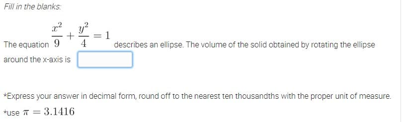 Fill in the blanks:
x²
The equation 9
describes an ellipse. The volume of the solid obtained by rotating the ellipse
around the x-axis is
*Express your answer in decimal form, round off to the nearest ten thousandths with the proper unit of measure.
*use 73.1416
4