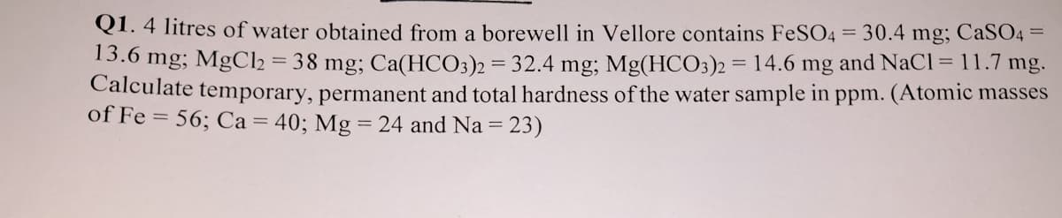 Q1. 4 litres of water obtained from a borewell in Vellore contains FeSO4 = 30.4 mg; CaS04 =
13.6 mg; MgCl2
= 38 mg; Ca(HCO3)2 = 32.4 mg; Mg(HCO3)2 = 14.6 mg and NaCl = 11.7 mg.
Calculate temporary, permanent and total hardness of the water sample in ppm. (Atomic masses
of Fe = 56; Ca = 40; Mg = 24 and Na = 23)
%3D
