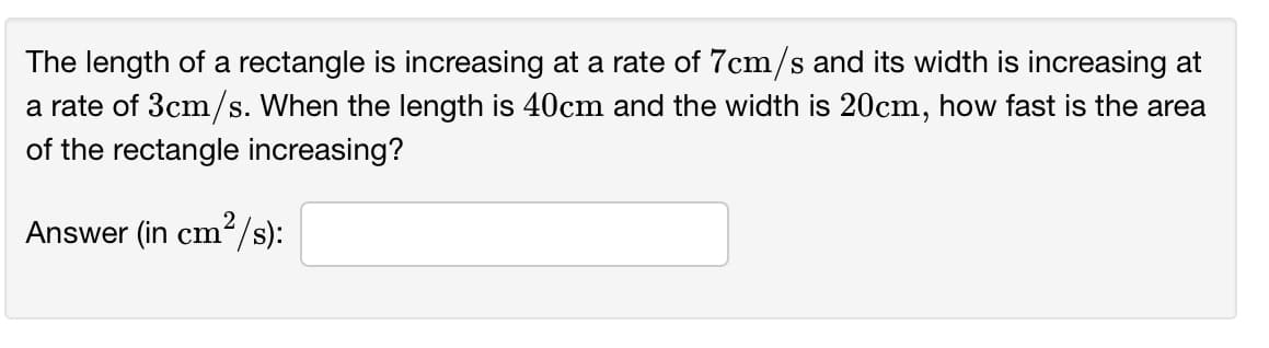 The length of a rectangle is increasing at a rate of 7cm/s and its width is increasing at
a rate of 3cm/s. When the length is 40cm and the width is 20cm, how fast is the area
of the rectangle increasing?
Answer (in cm?/s):
