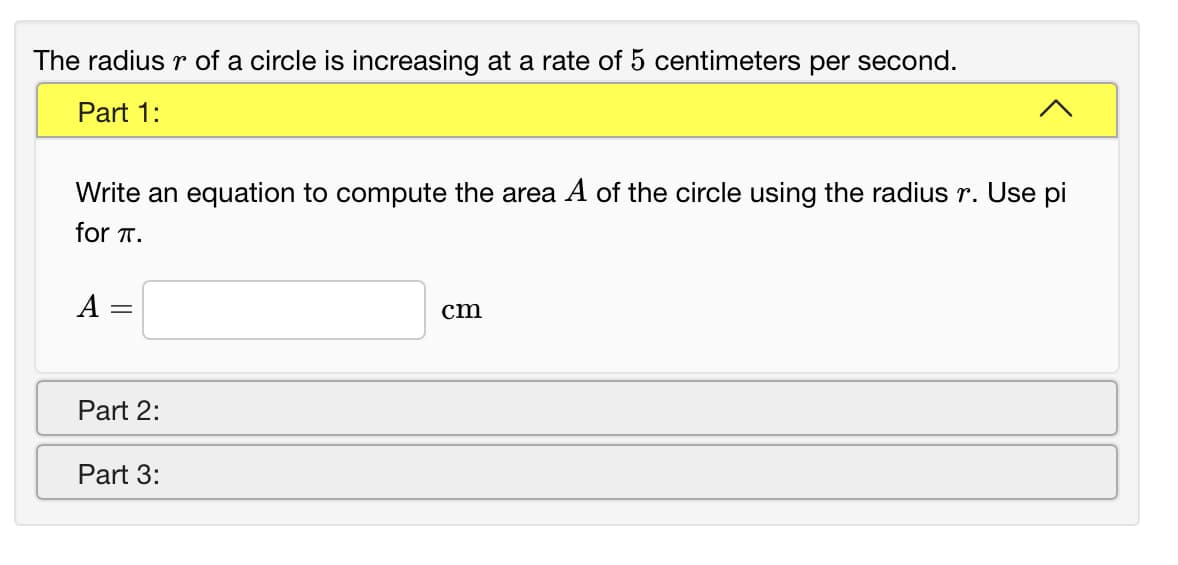 The radius r of a circle is increasing at a rate of 5 centimeters per second.
Part 1:
Write an equation to compute the area A of the circle using the radius r. Use pi
for T.
A
cm
Part 2:
Part 3:
