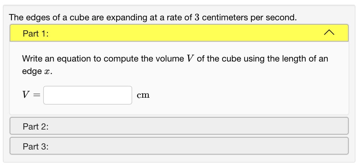 The edges of a cube are expanding at a rate of 3 centimeters per second.
Part 1:
Write an equation to compute the volume V of the cube using the length of an
edge x.
V =
cm
Part 2:
Part 3:
