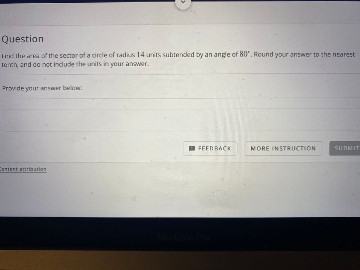 Question
Find the area of the sector of a circle of radius 14 units subtended by an angle of 80°. Round your answer to the nearest
tenth, and do not include the units in your answer.
Provide your answer below:
FEEDBACK
MORE INSTRUCTION
SUBMIT
Content attribution
MacBook Pro
