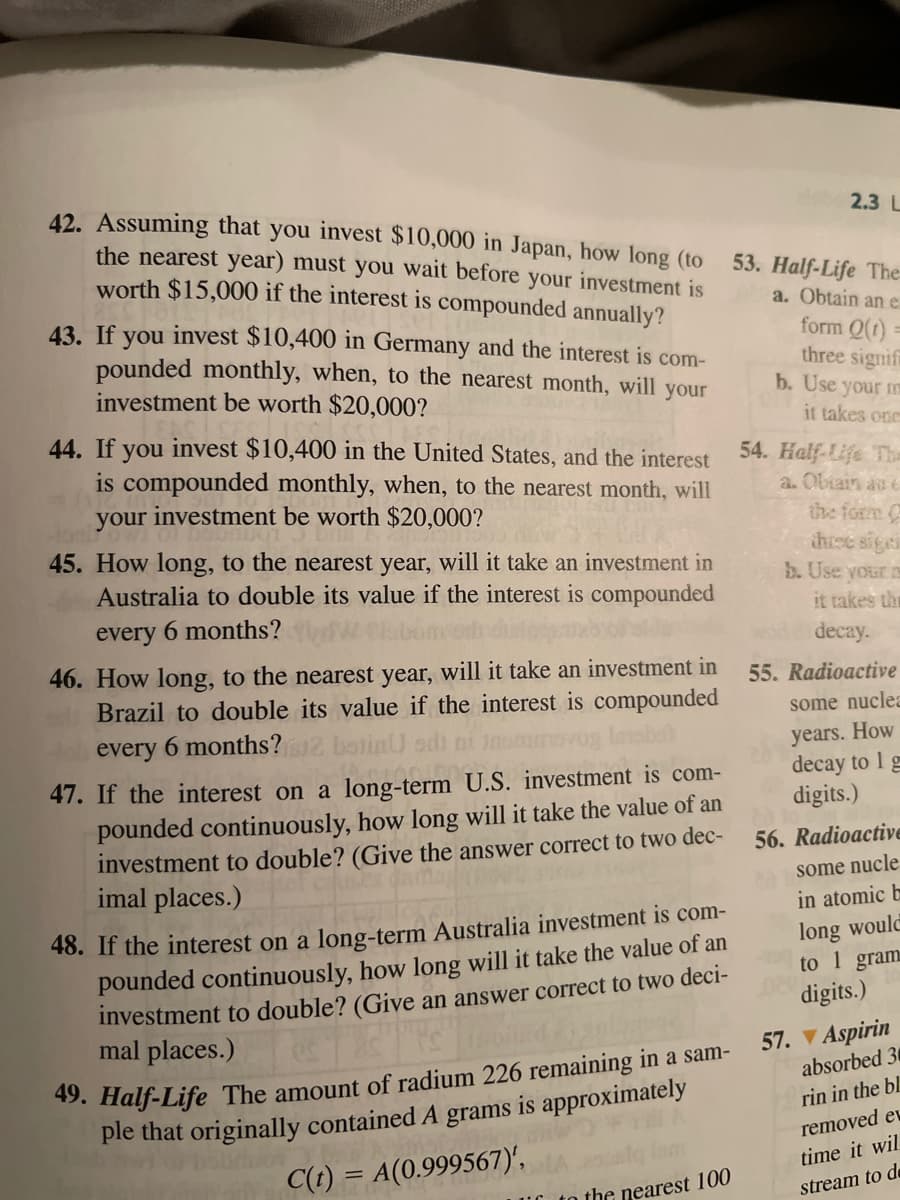 42. Assuming that you invest $10,000 in Japan, how long (to
the nearest year) must you wait before your investment is
worth $15,000 if the interest is compounded annually?
2.3 L
53. Half-Life The
a. Obtain an e
43. If you invest $10,400 in Germany and the interest is com-
pounded monthly, when, to the nearest month, will your
investment be worth $20,000?
form Q(1)
three signif
b. Use your me
it takes one
44. If you invest $10,400 in the United States, and the interest
is compounded monthly, when, to the nearest month, will
your investment be worth $20,000?
54. Half-Life Tha
a. Obain au e
the form C
thiee sigei
b. Use your
45. How long, to the nearest year, will it take an investment in
Australia to double its value if the interest is compounded
it takes thr
every
6 months?
decay.
46. How long, to the nearest year, will it take an investment in
Brazil to double its value if the interest is compounded
55. Radioactive
some nuclea
How
every 6 months?
otinU odi
years.
decay to 1 g
digits.)
47. If the interest on a long-term_U.S. investment is com-
pounded continuously, how long will it take the value of an
investment to double? (Give the answer correct to two dec-
imal places.)
56. Radioactive
some nucle
in atomic b
long would
to 1 gram
digits.)
48. If the interest on a long-term Australia investment is com-
pounded continuously, how long will it take the value of an
investment to double? (Give an answer correct to two deci-
mal places.)
57. V Aspirin
49. Half-Life The amount of radium 226 remaining in a sam-
ple that originally contained A grams is approximately
absorbed 30
rin in the bl.
removed ev
time it wil
C(t) = A(0.999567)',
LU to the nearest 100
stream to de
