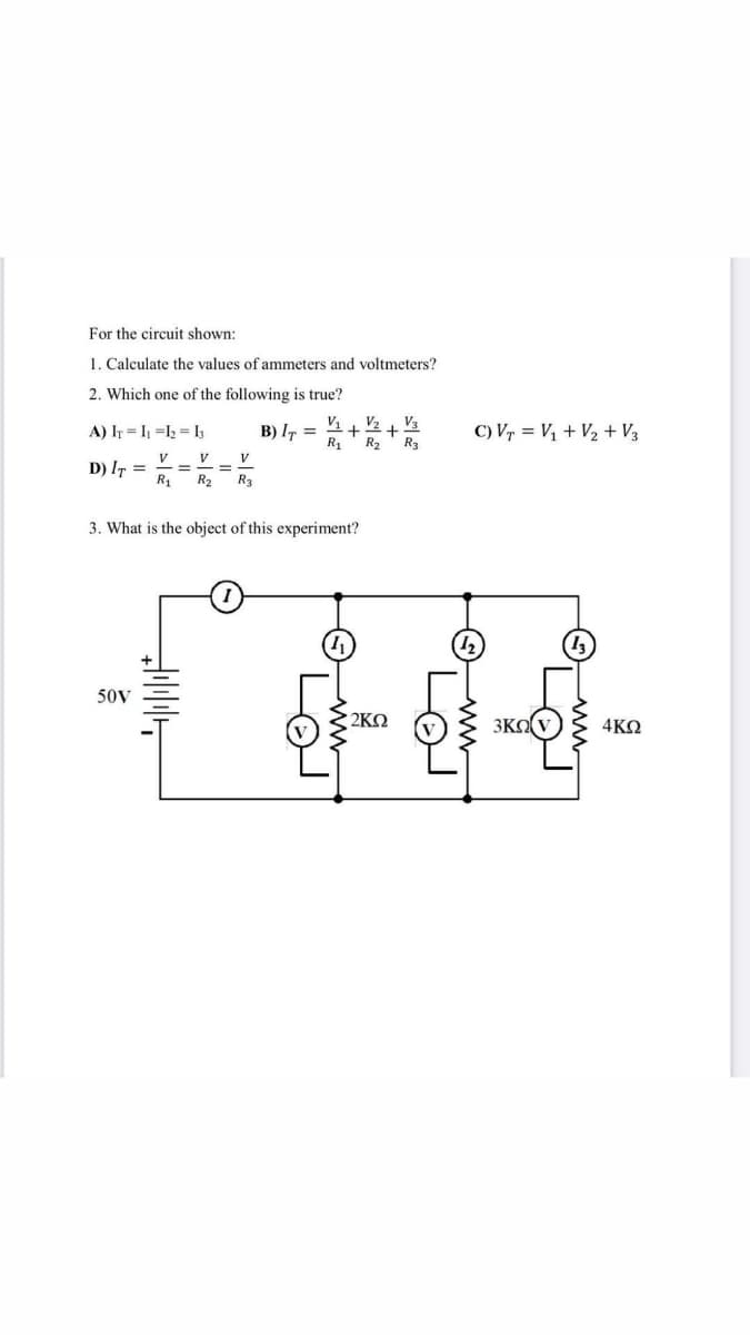 For the circuit shown:
1. Calculate the values of ammeters and voltmeters?
2. Which one of the following is true?
B) I, =
V1
V2 + V3
C) Vr = V1 + V2 + V3
A) Ir = I =l2 = I3
R1
R2' R3
V
D) IT =
R1
V
V
%3D
%3D
R2
R3
3. What is the object of this experiment?
(1)
50V
2KQ
3KO
4KQ
