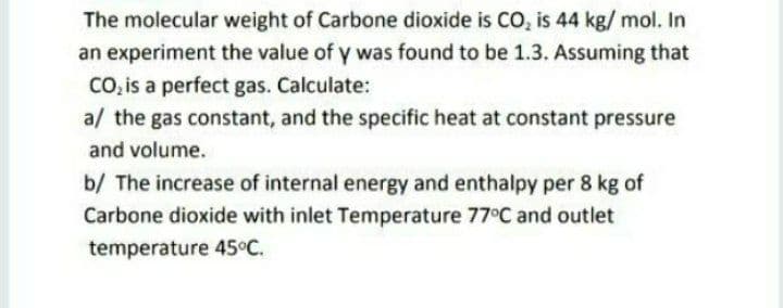 The molecular weight of Carbone dioxide is CO, is 44 kg/ mol. In
an experiment the value of y was found to be 1.3. Assuming that
CO, is a perfect gas. Calculate:
a/ the gas constant, and the specific heat at constant pressure
and volume.
b/ The increase of internal energy and enthalpy per 8 kg of
Carbone dioxide with inlet Temperature 77°C and outlet
temperature 45°C.
