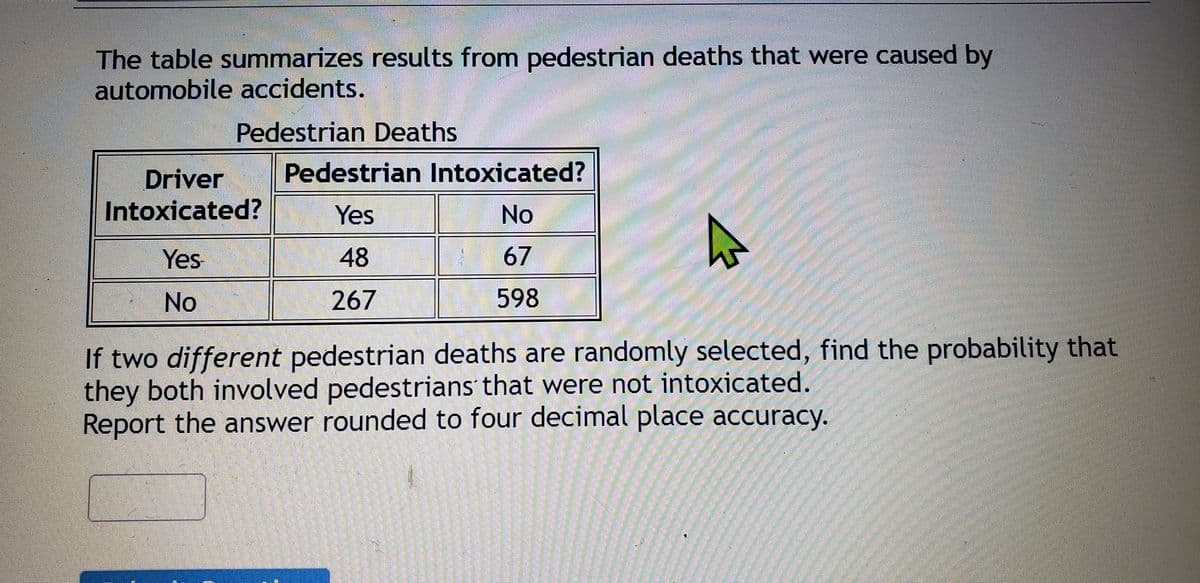 The table summarizes results from pedestrian deaths that were caused by
automobile accidents.
Pedestrian Deaths
Pedestrian Intoxicated?
Driver
Intoxicated?
Yes
No
Yes
48
67
No
267
598
If two different pedestrian deaths are randomly selected, find the probability that
they both involved pedestrians that were not intoxicated.
Report the answer rounded to four decimal place accuracy.
