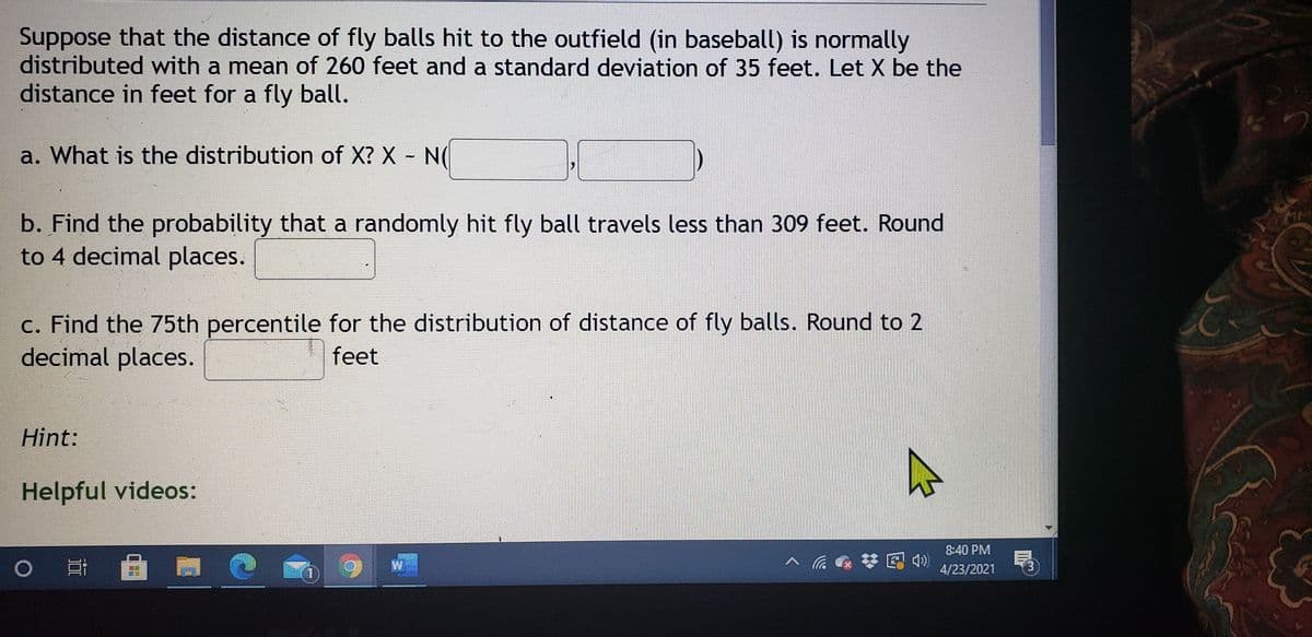 Suppose that the distance of fly balls hit to the outfield (in baseball) is normally
distributed with a mean of 260 feet and a standard deviation of 35 feet. Let X be the
distance in feet for a fly ball.
a. What is the distribution of X? X N(
b. Find the probability that a randomly hit fly ball travels less than 309 feet. Round
to 4 decimal places.
c. Find the 75th percentile for the distribution of distance of fly balls. Round to 2
decimal places.
feet
Hint:
Helpful videos:
8:40 PM
W
* E 4)
4/23/2021
3.
