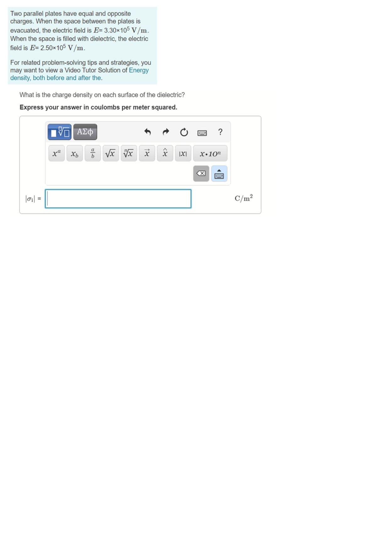 Two parallel plates have equal and opposite
charges. When the space between the plates is
evacuated, the electric field is E= 3.30×105 V/m.
When the space is filled with dielectric, the electric
field is E= 2.50×105 V/m.
For related problem-solving tips and strategies, you
may want to view a Video Tutor Solution of Energy
density, both before and after the.
What is the charge density on each surface of the dielectric?
Express your answer in coulombs per meter squared.
να ΑΣΦ
?
|X|
X•10"
|oi| =
C/m²
