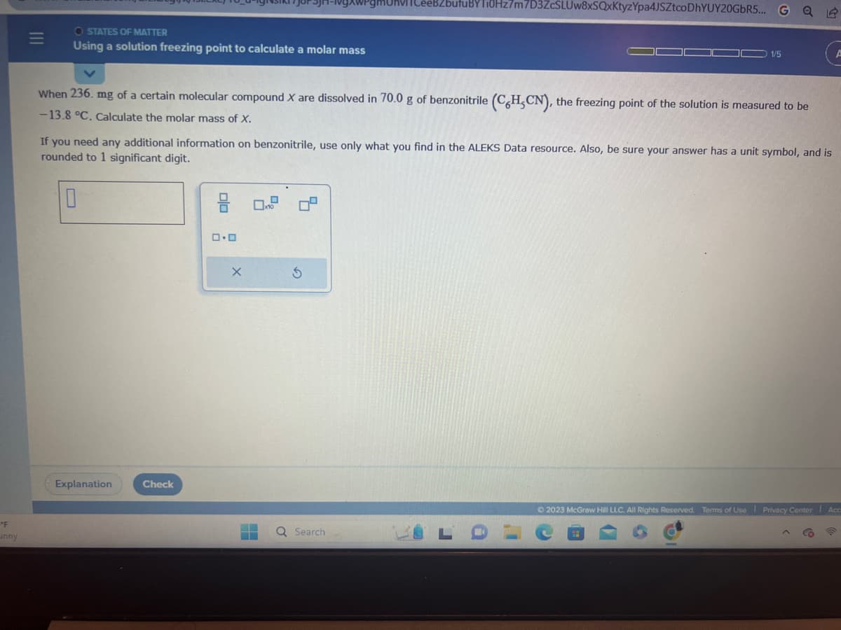 "F
unny
O STATES OF MATTER
Using a solution freezing point to calculate a molar mass
When 236. mg of a certain molecular compound X are dissolved in 70.0 g of benzonitrile (C6H.CN), the freezing point of the solution is measured to be
-13.8 °C. Calculate the molar mass of X.
Explanation
Check
If you need any additional information on benzonitrile, use only what you find in the ALEKS Data resource. Also, be sure your answer has a unit symbol, and is
rounded to 1 significant digit.
0
olo
ロ・ロ
4-1gXWPgMOKVICeeBZbutuBYTOHz7m7D3ZcSLUw8xSQxKtyzYpa4JSZtco DhYUY20GbR5... G
X
0.0
Q Search
1/5
C
© 2023 McGraw Hill LLC. All Rights Reserved. Terms of Use Privacy Center Acc
1)
6
1
CO