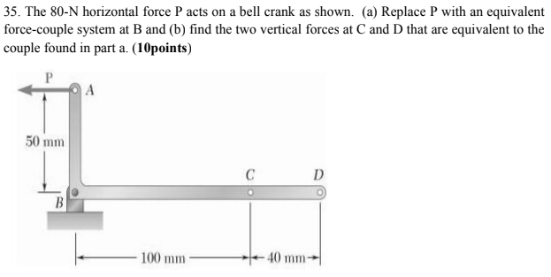 35. The 80-N horizontal force P acts on a bell crank as shown. (a) Replace P with an equivalent
force-couple system at B and (b) find the two vertical forces at C and D that are equivalent to the
couple found in part a. (10points)
A
50 mm
C
D
B
- 100 mm
40 mm-
