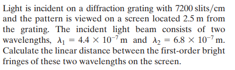 Light is incident on a diffraction grating with 7200 slits/cm
and the pattern is viewed on a screen located 2.5 m from
the grating. The incident light beam consists of two
wavelengths, d1 = 4.4 × 10-7 m and A2 = 6.8 × 10-7 m.
Calculate the linear distance between the first-order bright
fringes of these two wavelengths on the screen.
