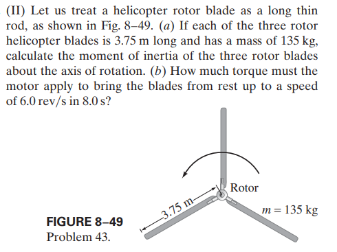 (II) Let us treat a helicopter rotor blade as a long thin
rod, as shown in Fig. 8–49. (a) If each of the three rotor
helicopter blades is 3.75 m long and has a mass of 135 kg,
calculate the moment of inertia of the three rotor blades
about the axis of rotation. (b) How much torque must the
motor apply to bring the blades from rest up to a speed
of 6.0 rev/s in 8.0 s?
Rotor
FIGURE 8-49
3.75 m-
m = 135 kg
Problem 43.
