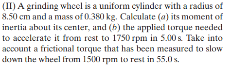 (II) A grinding wheel is a uniform cylinder with a radius of
8.50 cm and a mass of 0.380 kg. Calculate (a) its moment of
inertia about its center, and (b) the applied torque needed
to accelerate it from rest to 1750 rpm in 5.00 s. Take into
account a frictional torque that has been measured to slow
down the wheel from 1500 rpm to rest in 55.0 s.
