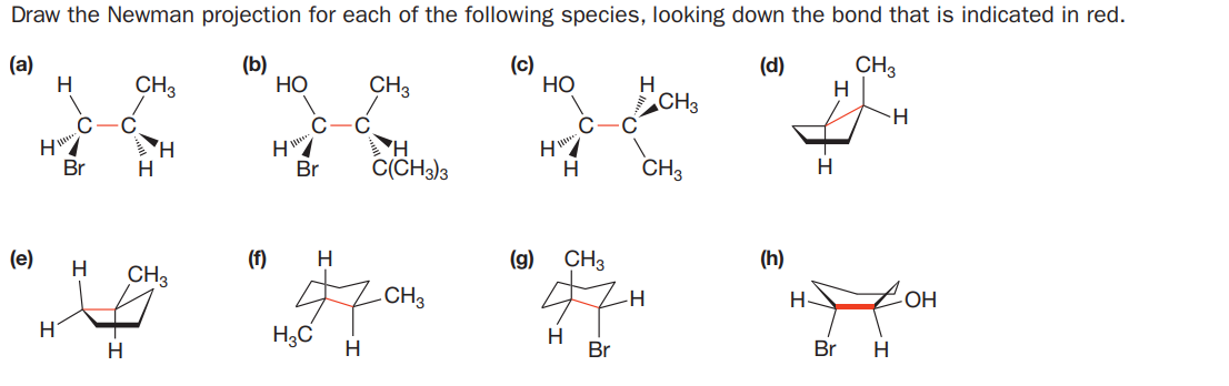 Draw the Newman projection for each of the following species, looking down the bond that is indicated in red.
(a)
H
(b)
НО
(c)
НО
CH3
H
(d)
CH3
CH3
H
CH3
H
Br
H
C(CH3)3
CH3
Br
H
H
(e)
(f)
H
(g)
CH3
(h)
CH3
CH3
OH
H3C
H
H.
Br
H.
Br
H
