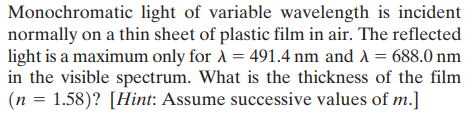 Monochromatic light of variable wavelength is incident
normally on a thin sheet of plastic film in air. The reflected
light is a maximum only for A = 491.4 nm and A = 688.0 nm
in the visible spectrum. What is the thickness of the film
(n = 1.58)? [Hint: Assume successive values of m.]
