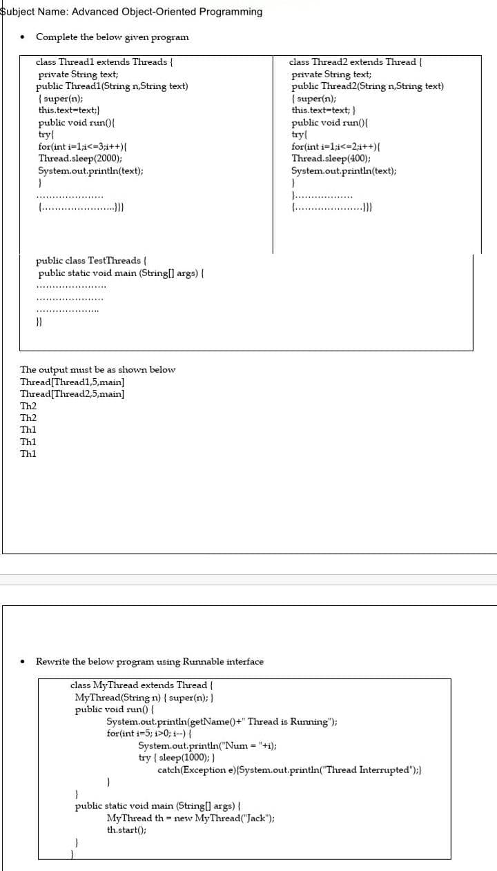 $ubject Name: Advanced Object-Oriented Programming
• Complete the below given program
class Thread1 extends Threads {
class Thread2 extends Thread {
private String text;
public Thread1(String n,String text)
{ super(n);
this.text-text;}
public void run(){
try{
for(int i=1;i<-3;i++){
Thread.sleep(2000);
System.out.println(text);
private String text;
public Thread2(String n,String text)
{ super(n);
this.text=text; }
public void run(){
try{
for(int i-1;i<=2;i++){
Thread.sleep(400);
System.out.println(text);
)...
(. .}
......
..
.....
{. .)}
public class TestThreads {
public static void main (String(] args) {
......
}}
The output must be as shown below
Thread[Thread1,5,main]
Thread[Thread2,5,main]
Th2
Th2
Th1
Th1
Th1
Rewrite the below program using Runnable interface
class MyThread extends Thread {
MyThread(String n) { super(n); }
public void run(){
System.out.printin(getName()+" Thread is Running");
for(int i=5; i>0; i--) {
System.out.println("Num "+i);
try { sleep(1000); }
catch(Exception e)(System.out.println("Thread Interrupted");}
public static void main (String[] args) {
MyThread th = new MyThread("Jack");
th.start();
