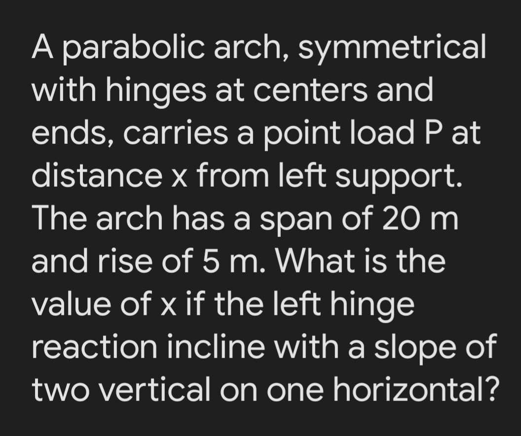A parabolic arch, symmetrical
with hinges at centers and
ends, carries a point load P at
distance x from left support.
The arch has a span of 20 m
and rise of 5 m. What is the
value of x if the left hinge
reaction incline with a slope of
two vertical on one horizontal?
