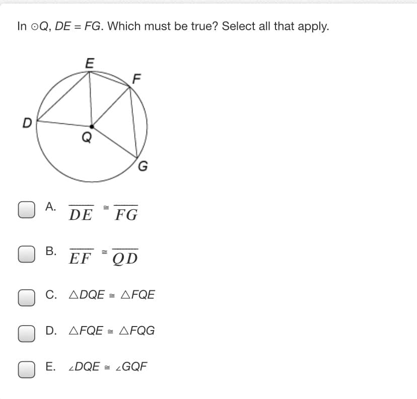 In oQ, DE = FG. Which must be true? Select all that apply.
E
D
Q
А.
DE
FG
В.
EF
QD
C. ADQE = AFQE
D. AFQE = AFQG
E. DQE = LGQF
