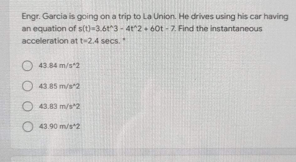 Engr. Garcia is going on a trip to La Union. He drives using his car having
an equation of s(t)-3.6t^3-4t^2+ 60t -7. Find the instantaneous
acceleration at t-2.4 secs.*
O43.84 m/s*2
O43 85 m/s 2
43.83 m/s*2
43.90 m/s*2
