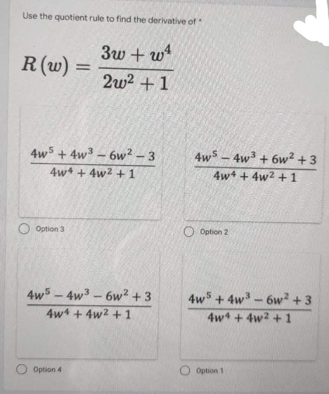 Use the quotient rule to find the derivative of
3w + wt
R (w)
2w? +1
4w5 + 4w3- 6w? – 3
4ws-
4w3 + 6w2 +3
4w4 + 4w2 +1
4w + 4w2 +1
Option 3
O Option 2
4w5-4w3-6w2 + 3
4-6w? + 3
4w5 +4w3
4w4 +4w2 +1
4w +4w2 +1
O Option 4
Option 1

