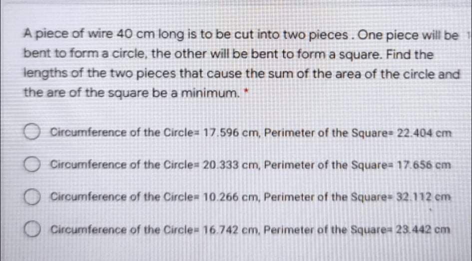 A piece of wire 40 cm long is to be cut into two pieces. One piece will be 1
bent to forma circle, the other will be bent to form a square. Find the
lengths of the two pieces that cause the sum of the area of the circle and
the are of the square be a minimum.
O Circumference of the Circle= 17.596 cm, Perimeter of the Square= 22.404 cm
O Circumference of the Circle= 20.333 cm, Perimeter of the Square= 17.656 cm
O Circumference of the Circle= 10.266 cm, Perimeter of the Square= 32.112 em
O Circumference of the Circle= 16.742 cm, Perimeter of the Square= 23.442 cm

