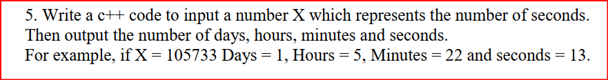5. Write a c++ code to input a number X which represents the number of seconds.
Then output the number of days, hours, minutes and seconds.
For example, if X= 105733 Days = 1, Hours = 5, Minutes = 22 and seconds = 13.
