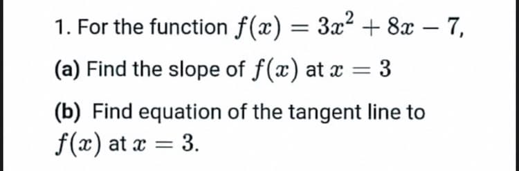 1. For the function f(x) = 3x² + 8x – 7,
(a) Find the slope of f(x) at x
3
(b) Find equation of the tangent line to
f(x) at x = 3.
%3D
