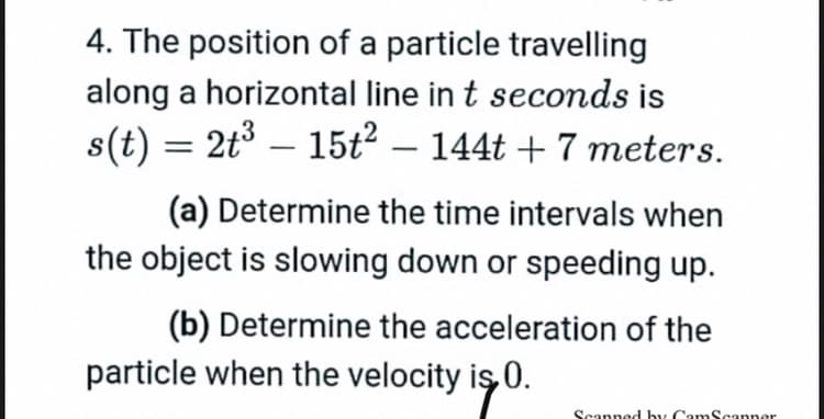 4. The position of a particle travelling
along a horizontal line in t seconds is
s(t) = 2t3 –
15t2 – 144t + 7 meters.
(a) Determine the time intervals when
the object is slowing down or speeding up.
(b) Determine the acceleration of the
particle when the velocity iş 0.
Scanned by CamScanner
