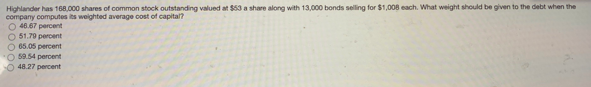 Highlander has 168,000 shares of common stock outstanding valued at $53 a share along with 13,000 bonds selling for $1,008 each. What weight should be given to the debt when the
company computes its weighted average cost of capital?
46.67 percent
51.79 percent
O 65.05 percent
O 59.54 percent
48.27 percent
