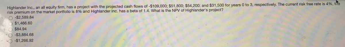 Highlander Inc., an all equity firm, has a project with the projected cash flows of -$109,000; $51,800; $54,200; and $31,500 for years 0 to 3, respectively. The current risk free rate is 4%, the
risk premium on the market portfolio is 8% and Highlander Inc. has a beta of 1.4. What is the NPV of Highlander's project?
-$2,589.84
$1,466.60
$84.94
-$3,884.68
O -$1,266.92
