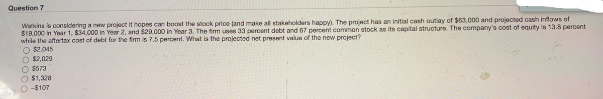 Question 7
Watkins is considering a new project it hopes can boost the stock price (and make all stakeholders happy). The project has an initial cash outlay of $63,000 and projected cash inflows of
$19,000 in Year 1, $34,000 in Year 2, and $29,000 in Year 3. The firm uses 33 percent debt and 67 percent common stock as its capital structure. The company's cost of equity is 13.8 percent
while the aftertax cost of debt for the firm is 7.5 percent. What is the projected net present value of the new project?
O $2,045
O $2,029
O $573
O $1,328
O -$107
