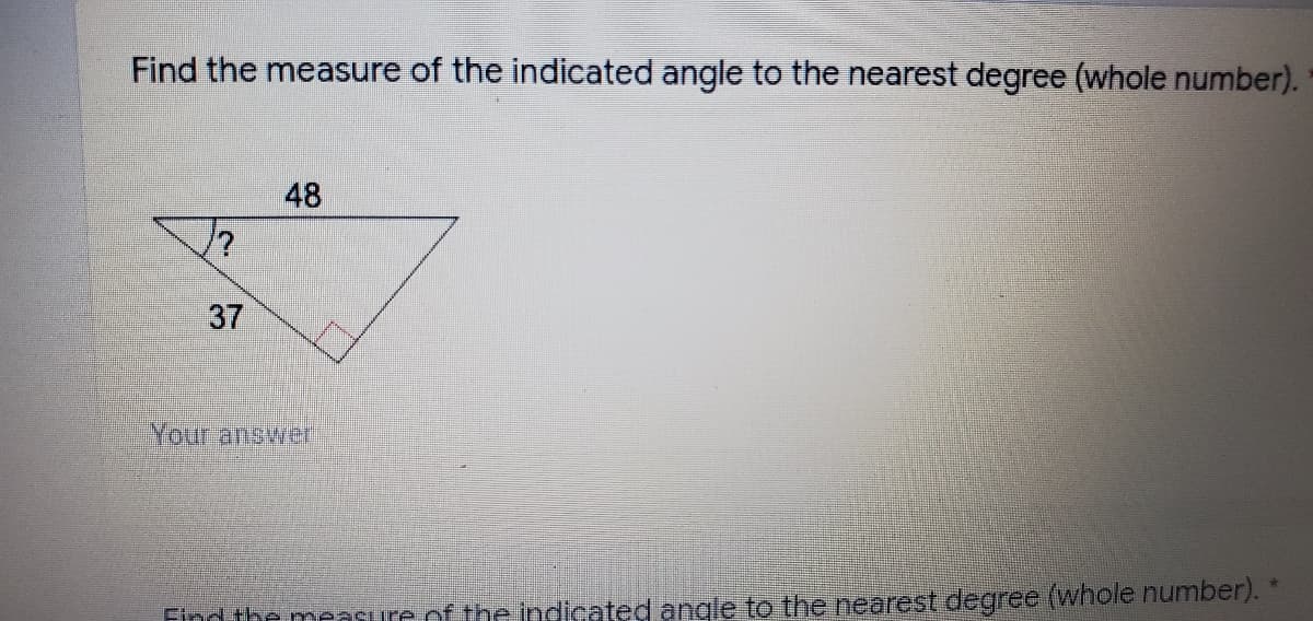 Find the measure of the indicated angle to the nearest degree (whole number).
48
37
Your answer
Find the measure of the indicated angle to the nearest degree (whole number).
