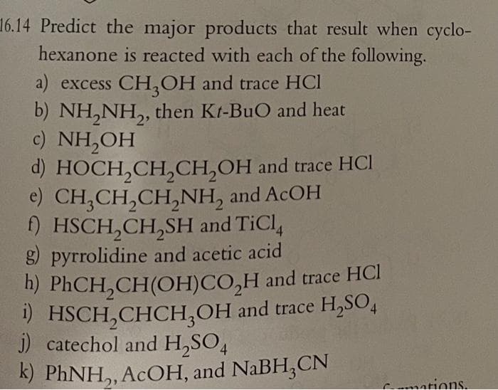 16.14 Predict the major products that result when cyclo-
hexanone is reacted with each of the following.
a) excess CH,OH and trace HCI
b) NH,NH,, then Kt-BuO and heat
c) NH,OH
d) HOCH,CH,CH,OH and trace HCI
e) CH,CH,CH,NH, and ACOH
) HSCH,CH,SH and TiCl,
g pyrrolidine and acetic acid
h) PHCH,CH(OH)CO,H and trace HCI
) HSCH,CHCH,OH and trace H,SO,
j) catechol and H,SO4
k) PHNH,, ACOH, and NaBH,CN
Cmations.
