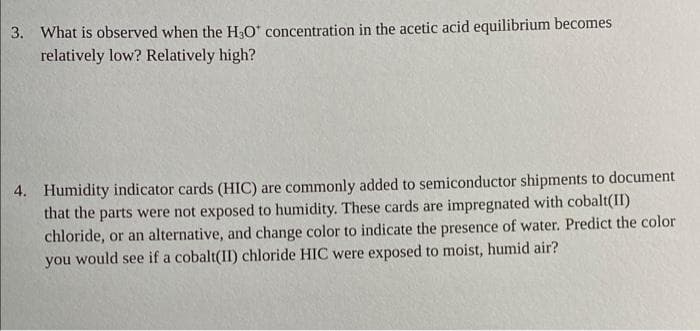 3. What is observed when the H2O concentration in the acetic acid equilibrium becomes
relatively low? Relatively high?
4. Humidity indicator cards (HIC) are commonly added to semiconductor shipments to document
that the parts were not exposed to humidity. These cards are impregnated with cobalt(II)
chloride, or an alternative, and change color to indicate the presence of water. Predict the color
you would see if a cobalt(II) chloride HIC were exposed to moist, humid air?
