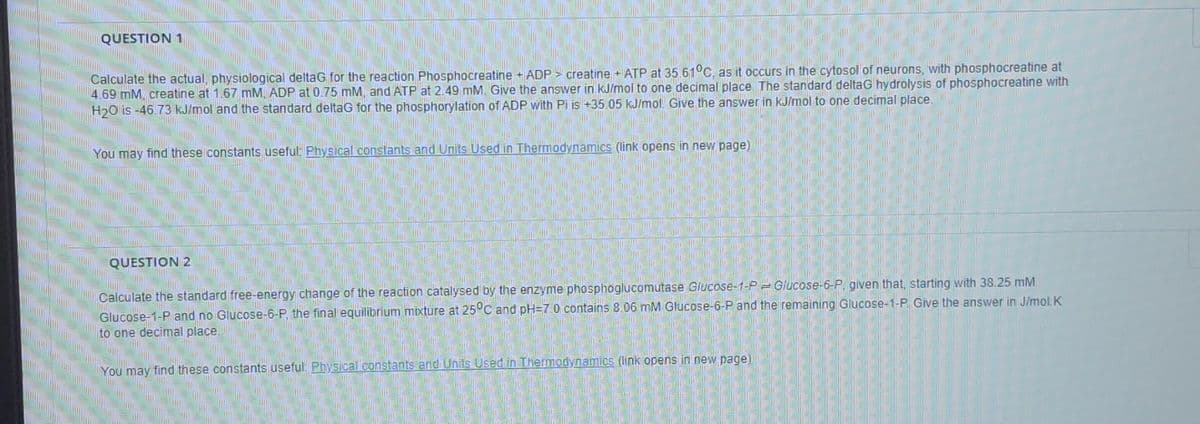 QUESTION 1
Calculate the actual, physiological deltaG for the reaction Phosphocreatine + ADP > creatine +ATP at 35.61°C, as it occurs in the cytosol of neurons, with phosphocreatine at
4.69 mM, creatine at 1.67 mM, ADP at 0.75 mM, and ATP at 2.49 mM. Give the answer in kJ/mol to one decimal place The standard deltaG hydrolysis of phosphocreatine with
H20 is -46.73 kJ/mol and the standard deltaG for the phosphorylation of ADP with Pi is +35.05 kJ/mol. Give the answer in kJ/mol to one decimal place.
You may find these constants useful: Physical constants and Units Used in Thermodynamics (link opens in new page)
QUESTION 2
Calculate the standard free-energy change of the reaction catalysed by the enzyme phosphoglucomutase Glucose-1-P Glucose-6-P, given that, starting with 38.25 mM
Glucose-1-P and no Glucose-6-P, the final equilibrium mixture at 25C and pH=7 0 contains 8.06 mM Glucose-6-P and the remaining Glucose-1-P. Give the answer in J/mol.K
to one decimal place.
You may find these constants useful: Physical constants and Units Used in Thermodynamics (link opens in new page)
