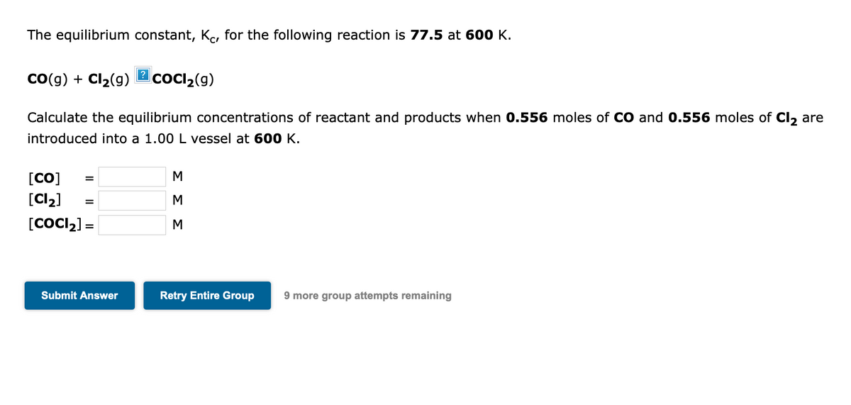 The equilibrium constant, Ko, for the following reaction is 77.5 at 600 K.
Co(g) + Cl2(g)
coCI,(g)
Calculate the equilibrium concentrations of reactant and products when 0.556 moles of CO and 0.556 moles of Cl, are
introduced into a 1.00 L vessel at 60 K.
[CO]
[Cl2]
M
[COCI2] =
M
Submit Answer
Retry Entire Group
9 more group attempts remaining
ΣΣΣ
