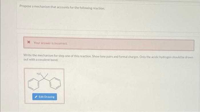 Propose a mechanism that accounts for the following reaction.
X Your answer is incorrect.
Write the mechanism for step one of this reaction. Show lone pairs and formal charges. Only the acidic hydrogen should be drawn
out with a covalent bond.
Edit Drawing
