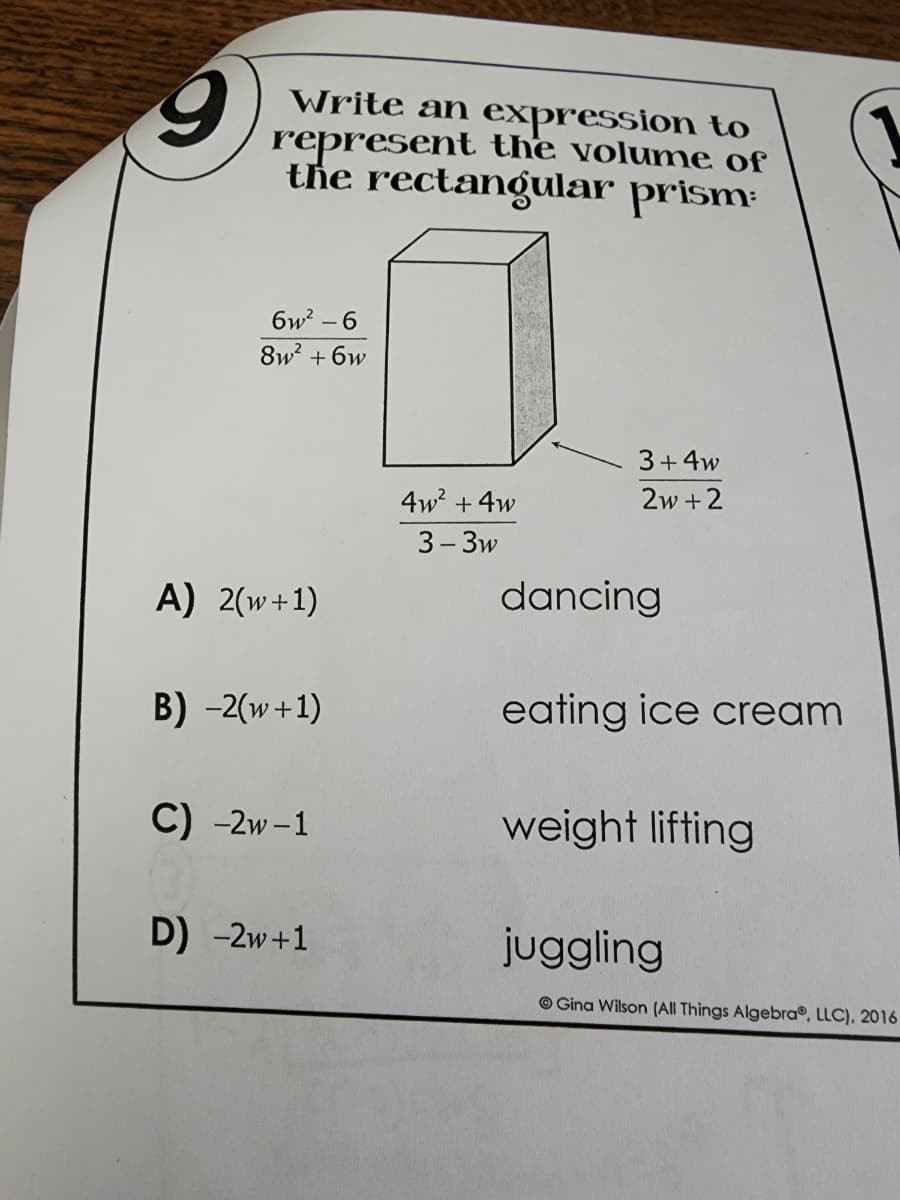 9
Write an expression to
represent the volume of
the rectangular prism
6w²-6
8w² +6w
3+4w
4w² + 4w
2w+2
3-3w
A) 2(w+1)
B) -2(w+1)
C) -2w-1
D) -2W +1
dancing
eating ice cream
weight lifting
juggling
Gina Wilson (All Things Algebra, LLC), 2016