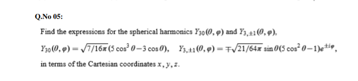 Q.No 05:
Find the expressions for the spherical harmonics Y30 (0, 9) and Y3,+1(0, 9),
Y30 (0, 9) = /7/16x (5 cos³ 0 – 3 cos 0), Y3,41 (0, 9) = F/21/64x sin 0(5 cos 0-1)e*io,
in terms of the Cartesian coordinates x, y,z.
