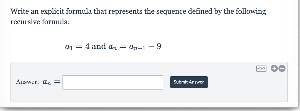 Write an explicit formula that represents the sequence defined by the following
recursive formula:
4 and an = An-1 – 9
Answer: An
Submit Answer

