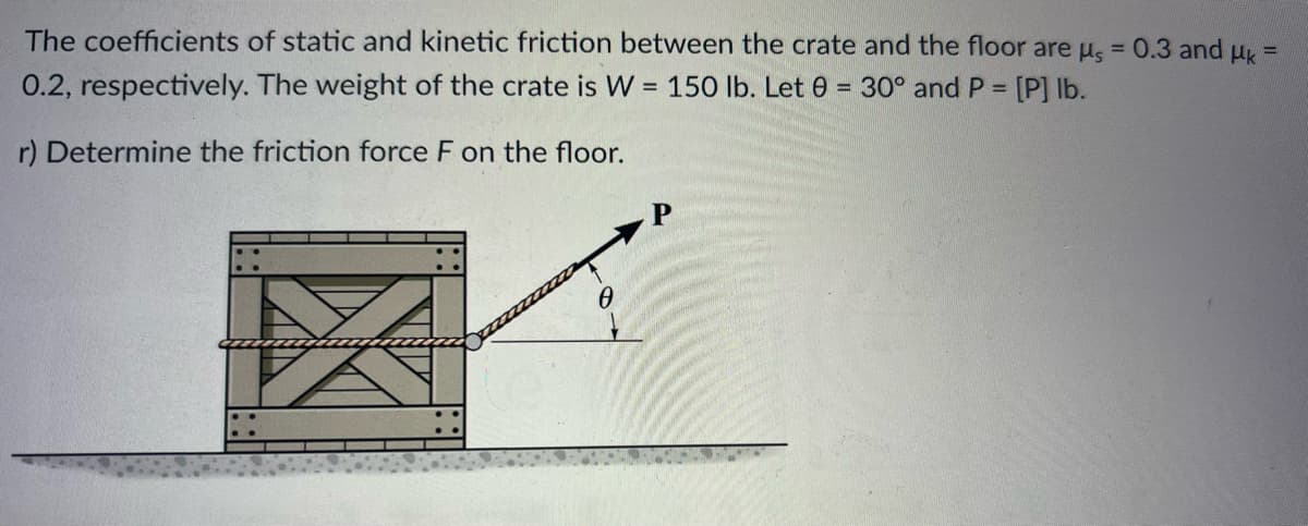 The coefficients of static and kinetic friction between the crate and the floor are us = 0.3 and μk =
0.2, respectively. The weight of the crate is W = 150 lb. Let 0 = 30° and P = [P] lb.
r) Determine the friction force F on the floor.
X