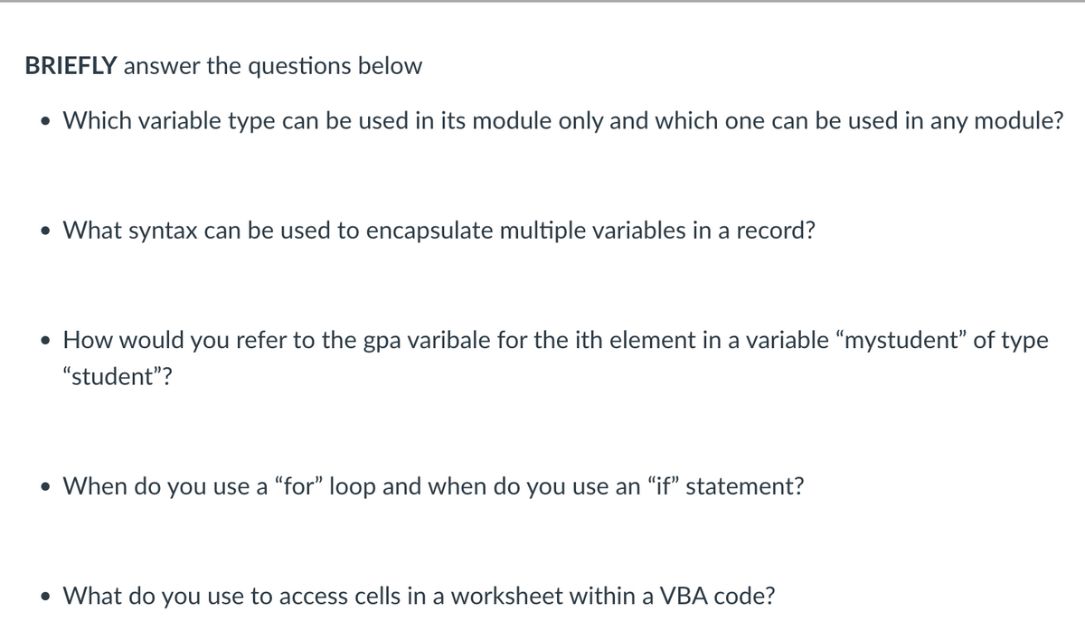 BRIEFLY answer the questions below
• Which variable type can be used in its module only and which one can be used in any module?
• What syntax can be used to encapsulate multiple variables in a record?
• How would you refer to the gpa varibale for the ith element in a variable “mystudent” of type
"student"?
• When do you use a "for" loop and when do you use an "if" statement?
• What do you use to access cells in a worksheet within a VBA code?