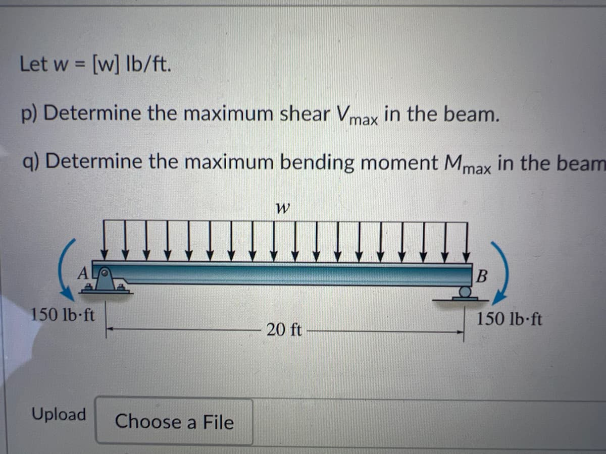 Let w = [w] lb/ft.
p) Determine the maximum shear Vmax in the beam.
q) Determine the maximum bending moment Mmax in the beam
150 lb-ft
Upload
Choose a File
W
20 ft
B
150 lb-ft
