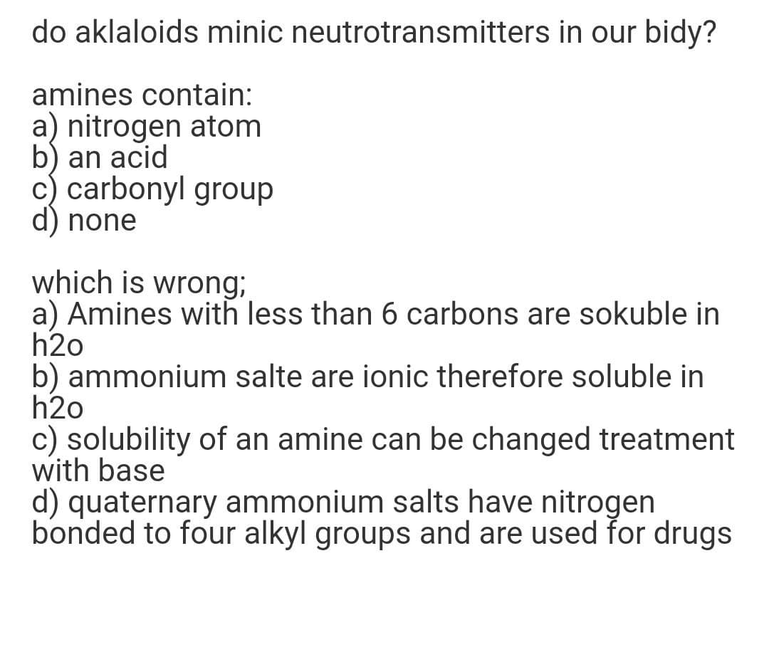 do aklaloids minic neutrotransmitters in our bidy?
amines contain:
a) nitrogen atom
b) an acid
c) carbonyl group
d) none
which is wrong;
a) Amines with less than 6 carbons are sokuble in
h2o
b) ammonium salte are ionic therefore soluble in
h2o
c) solubility of an amine can be changed treatment
with base
d) quaternary ammonium salts have nitrogen
bonded to four alkyl groups and are used for drugs
