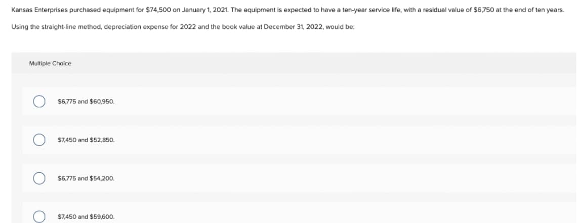 Kansas Enterprises purchased equipment for $74,500 on January 1, 2021. The equipment is expected to have a ten-year service life, with
residual value of $6,750 at the end of ten years.
Using the straight-line method, depreciation expense for 2022 and the book value at December 31, 2022, would be:
Multiple Choice
$6,775 and $60,950.
$7450 and $52,850.
$6,775 and $54,200.
$7.450 and $59,600.
