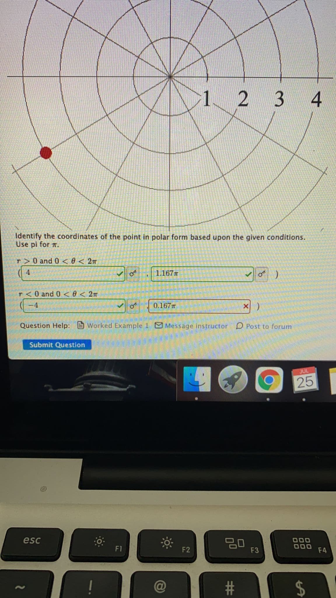 1 2 3 4
Identify the coordinates of the point in polar form based upon the given conditions.
Use pi for T.
T
r>0and 0<0 < 2T
4.
1.167x
r<0 and 0 <6< 2m
-4
0.167
Question Help: Worked Example 1 Message instructor O Post to forum
Submit Question
JUL
25
esc
000
ם
F1
F2
F3
F4
2$
%3
