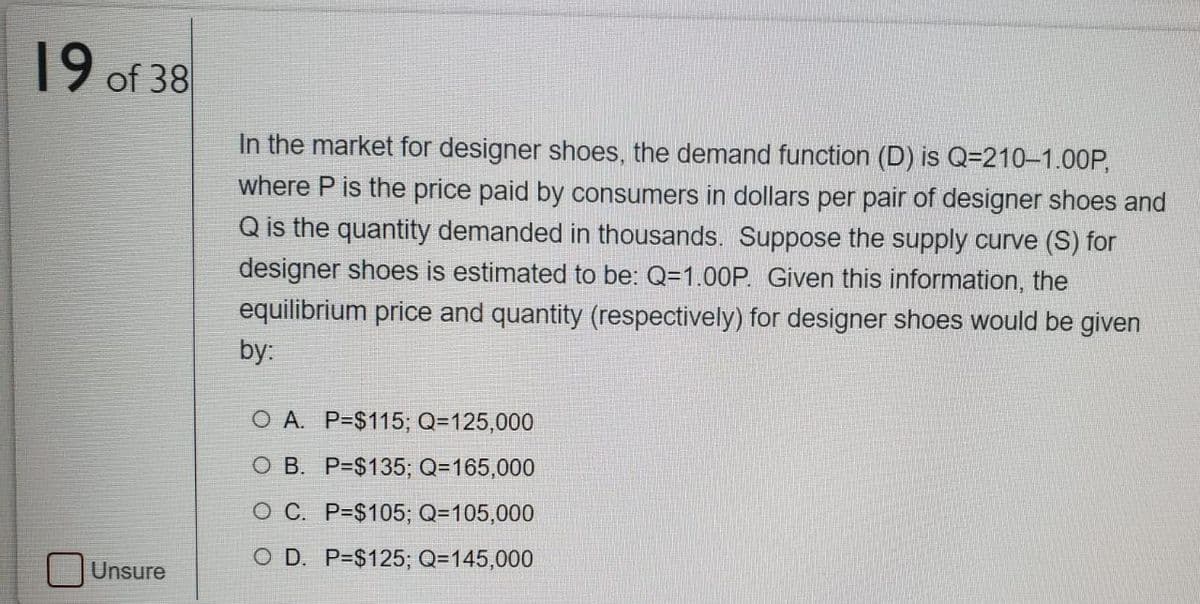 19 of 38
In the market for designer shoes, the demand function (D) is Q=210–1.00P,
where P is the price paid by consumers in dollars per pair of designer shoes and
Q is the quantity demanded in thousands. Suppose the supply curve (S) for
designer shoes is estimated to be: Q=1.00P. Given this information, the
equilibrium price and quantity (respectively) for designer shoes would be given
by:
O A. P=$115; Q=125,000
O B. P=$135; Q=165,000
O C. P=$105; Q=105,000
O D. P=$125; Q=145,000
Unsure
