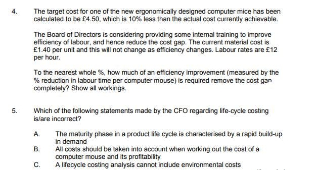 The target cost for one of the new ergonomically designed computer mice has been
calculated to be £4.50, which is 10% less than the actual cost currently achievable.
4.
The Board of Directors is considering providing some internal training to improve
efficiency of labour, and hence reduce the cost gap. The current material cost is
£1.40 per unit and this will not change as efficiency changes. Labour rates are £12
per hour.
To the nearest whole %, how much of an efficiency improvement (measured by the
% reduction in labour time per computer mouse) is required remove the cost gan
completely? Show all workings.
Which of the following statements made by the CFO regarding life-cycle costing
is/are incorrect?
A.
The maturity phase in a product life cycle is characterised by a rapid build-up
in demand
All costs should be taken into account when working out the cost of a
computer mouse and its profitability
A lifecycle costing analysis cannot include environmental costs
В.
С.
5.
